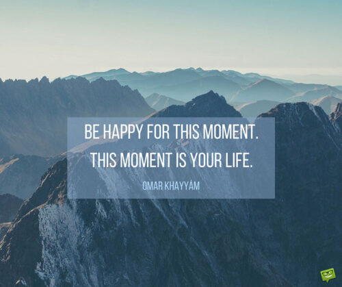 Be happy for this moment. This moment is your life. Omar Khayyam