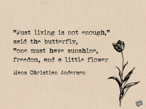 "Just living is not enough," said the butterfly, "one must have sunshine, freedom, and a little flower. Hans Christian Andersen