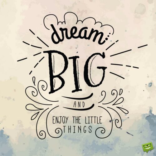 Dream big and enjoy the little things.
