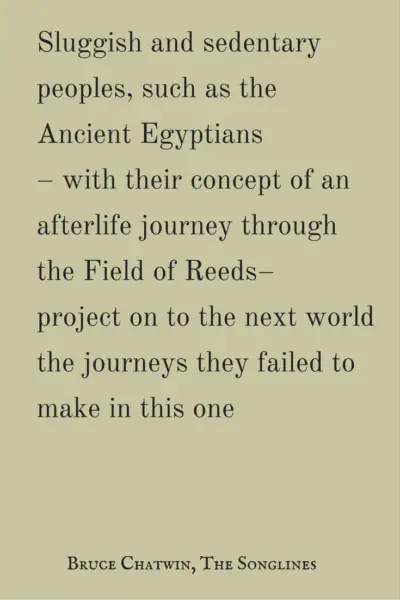 Sluggish and sedentary peoples, such as the Ancient Egyptians - with their concept of an afterlife journey through the Field of Reeds - project on to the next world the journeys they failed to make in this one. Bruce Chatwin, The Songlines