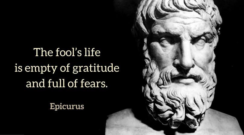 The fool’s life is empty of gratitude and full of fears. Epicurus.