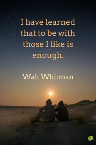 I have learned that to be with those I like is enough. Walt Whitman.
