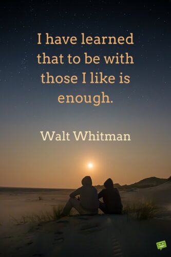 I have learned that to be with those I like is enough. Walt Whitman.