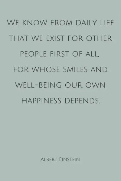 We know from daily life that we exist for other people first of all, for whose smiles and well-being our own happiness depends. Albert Einstein