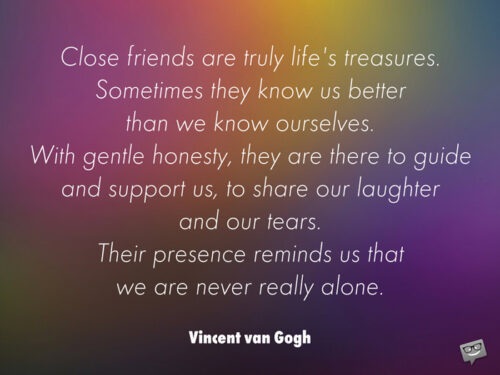 Close friends are truly life's treasures. Sometimes they know us better than we know ourselves. With gentle honesty, they are there to guide and support us, to share our laughter and our tears. Their presence reminds us that we are never really alone. Vincent van Gogh