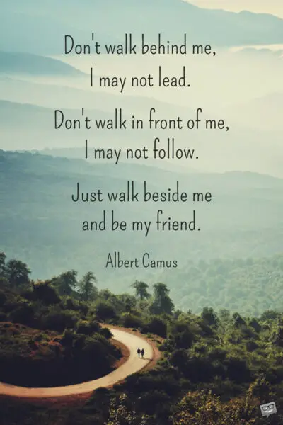 Don’t walk in front of me… I may not follow Don’t walk behind me… I may not lead Walk beside me… just be my friend Albert Camus