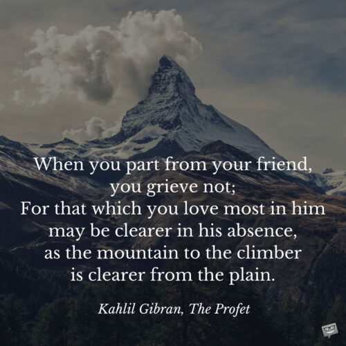 When you part from your friend, you grieve not; For that which you love most in him may be clearer in his absence, as the mountain to the climber is clearer from the plain. Kahlil Gibran