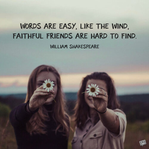 Words are easy, like the wind; Faithful friends are hard to find. William Shakespeare