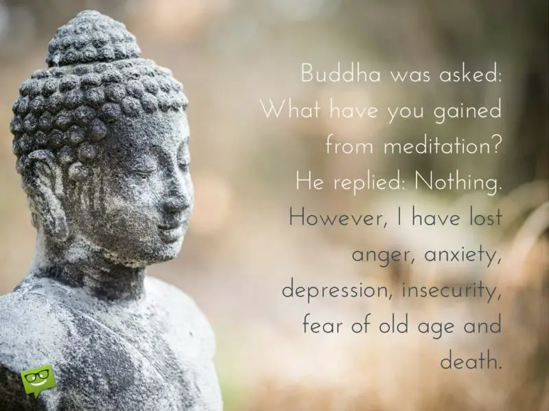 Будду спросили: Что ты приобрел благодаря медитации?  Он ответил: Ничего.  Однако я избавился от гнева, беспокойства, депрессии, неуверенности, страха старости и смерти.