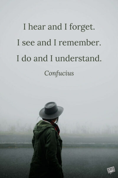 I hear and I forget. I see and I remember. I do and I understand. Confucius