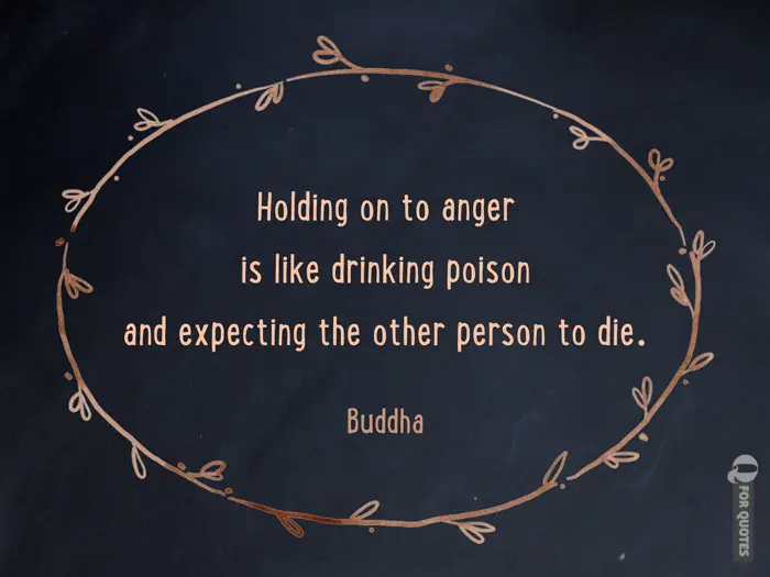 Holding on to anger is like drinking poison and expecting the other person to die. Buddha.