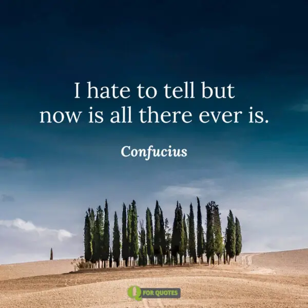 I hate to tell but now is all there ever is. Confucius
