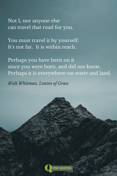 Not I, nor anyone else can travel that road for you. You must travel it by yourself. It's not far. It is within reach. Perhaps you have been on it since you were born, and did not know. Perhaps it is everywhere-on water and land. Walt Whitman, Leaves of Grass