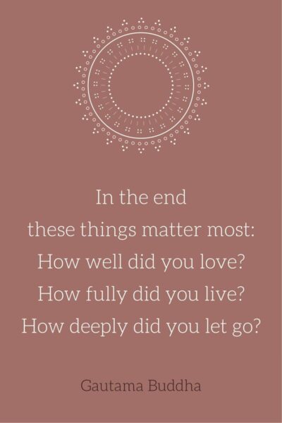  In the end these things matter most: How well did you love? How fully did you live? How deeply did you let go? Gautama Buddha
