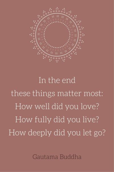  In the end these things matter most: How well did you love? How fully did you live? How deeply did you let go? Gautama Buddha