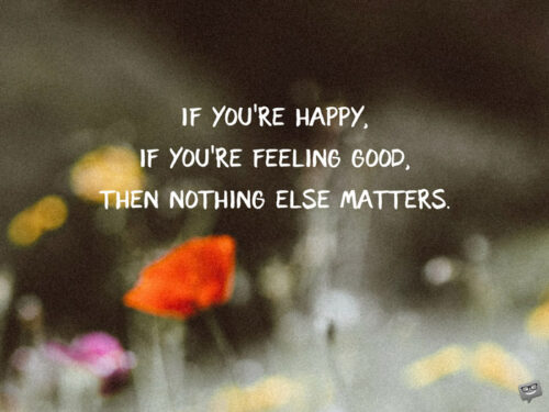 If you're happy, if you're feeling good, then nothing else matters.