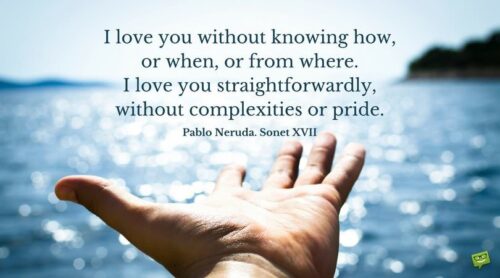 I love you without knowing how, or when, or from where. I love you straightforwardly, without complexities or pride. Pablo Neruda. Sonet XVII