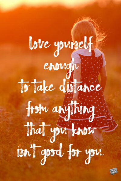 Love yourself enough to take distance from anything that you know isn't good for you.