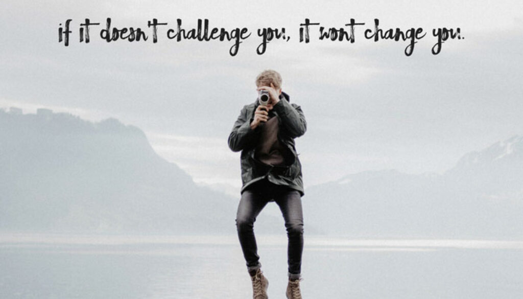 If it doesn't challenge you, it wont change you.