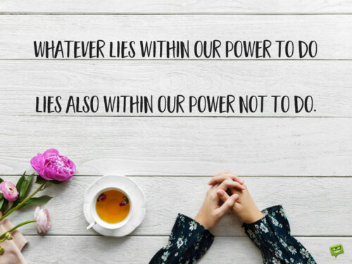 Whatever lies within our power to do lies also within our power not to do. Aristotle