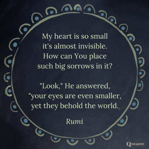 My heart is so small it's almost invisible. How can You place such big sorrows in it? "Look," He answered, "your eyes are even smaller, yet they behold the world. Rumi