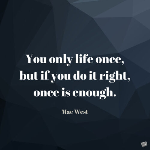 You only life once, but if you do it right, once is enough. Mae West