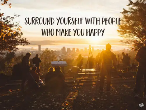 Surround yourself with people who make you happy.