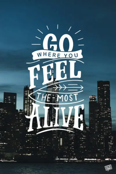Go where you feel the most alive.