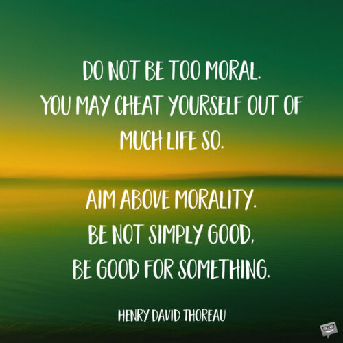 Do not be too moral. You may cheat yourself out of much life so. Aim above morality. Be not simply good, be good for something. Henry David Thoreau