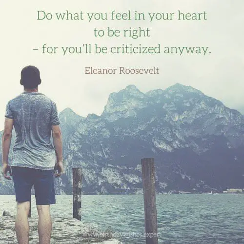 Do what you feel in your heart to be right -for you'll be criticized anyway. Eleanor Roosevelt