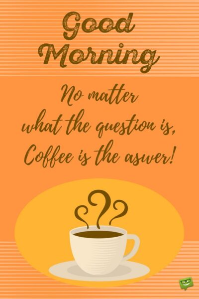 Good Morning! No matter what the question is, coffee is the answer!