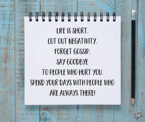 Life is short. Cut out negativity, forget gossip, say goodbye to people who hurt you. Spend your days with people who are always there!