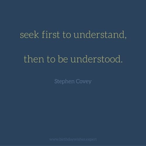 Seek first to understand, then to be understood. Stephen Covey.
