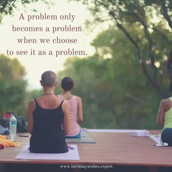 A problem only becomes a problem when we choose to see it as a problem.