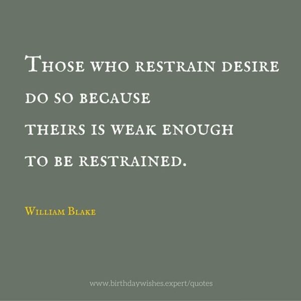 Those who restrain desire do so because theirs is week enough to be restrained. William Blake