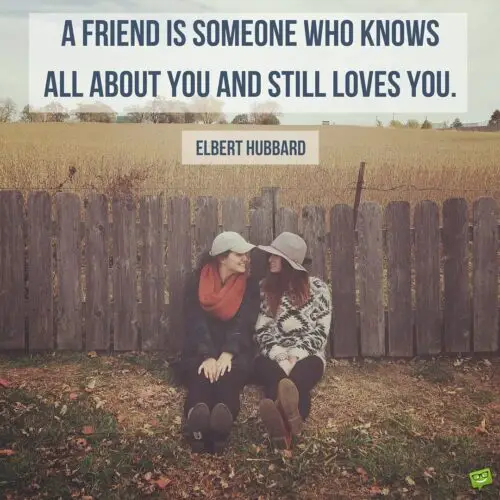 A friend is someone who knows all about you and still loves you. Elbert Hubbard
