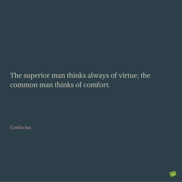 The superior man thinks always of virtue; the common man thinks of comfort. Confucius.
