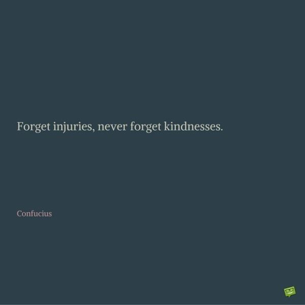 Forget injuries, never forget kindnesses. Confucius.