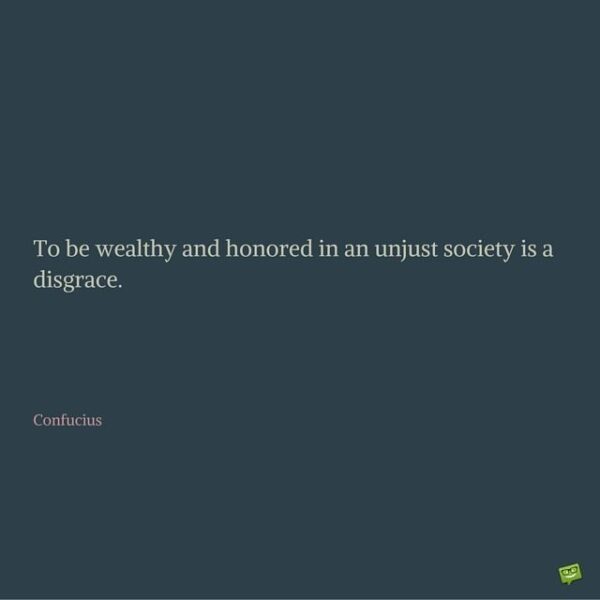 To be wealthy and honored in an unjust society is a disgrace. Confucius.