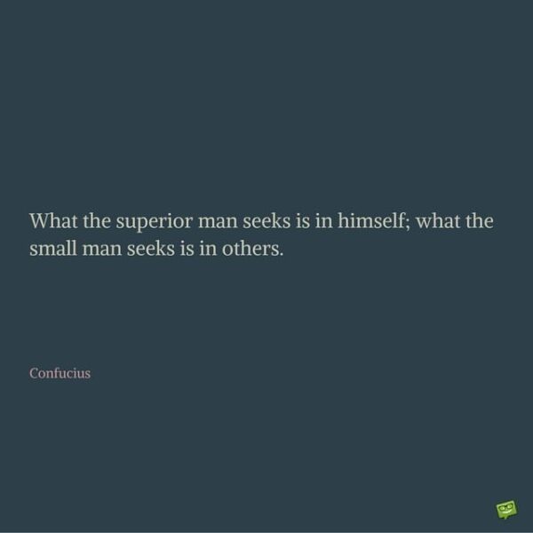 What the superior man seeks is in himself; what the small man seeks is in others. Confucius.