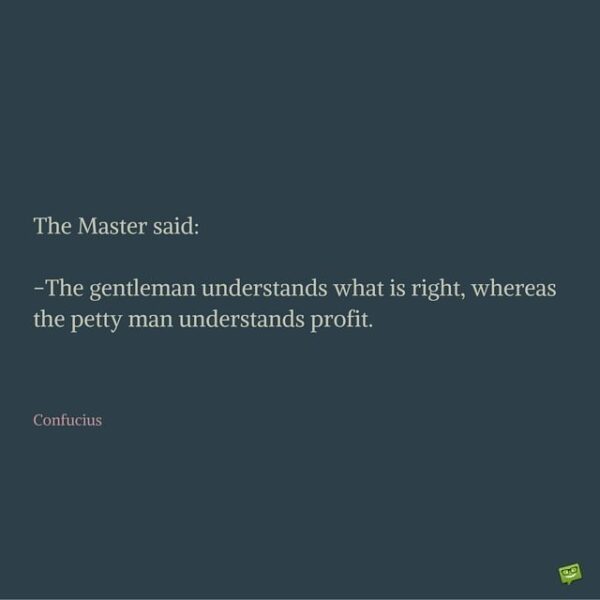 The master said: The gentleman understands what is right, whereas the petty man understands profit. Confucius.