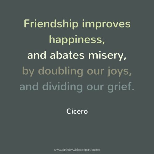 Friendship improves happiness, and abates misery, by doubling our joys, and dividing our grief. Cicero