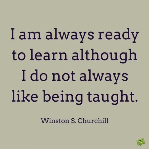 I am always ready to learn although I do not always like being taught. Winston S. Churchill