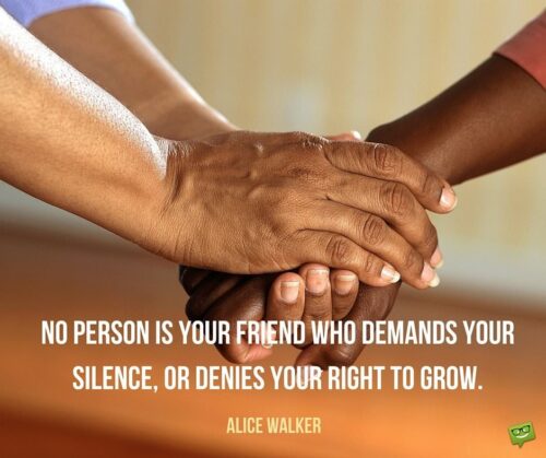 No person is your friend who demands your silence, or denies your right to grow. Alice Walker