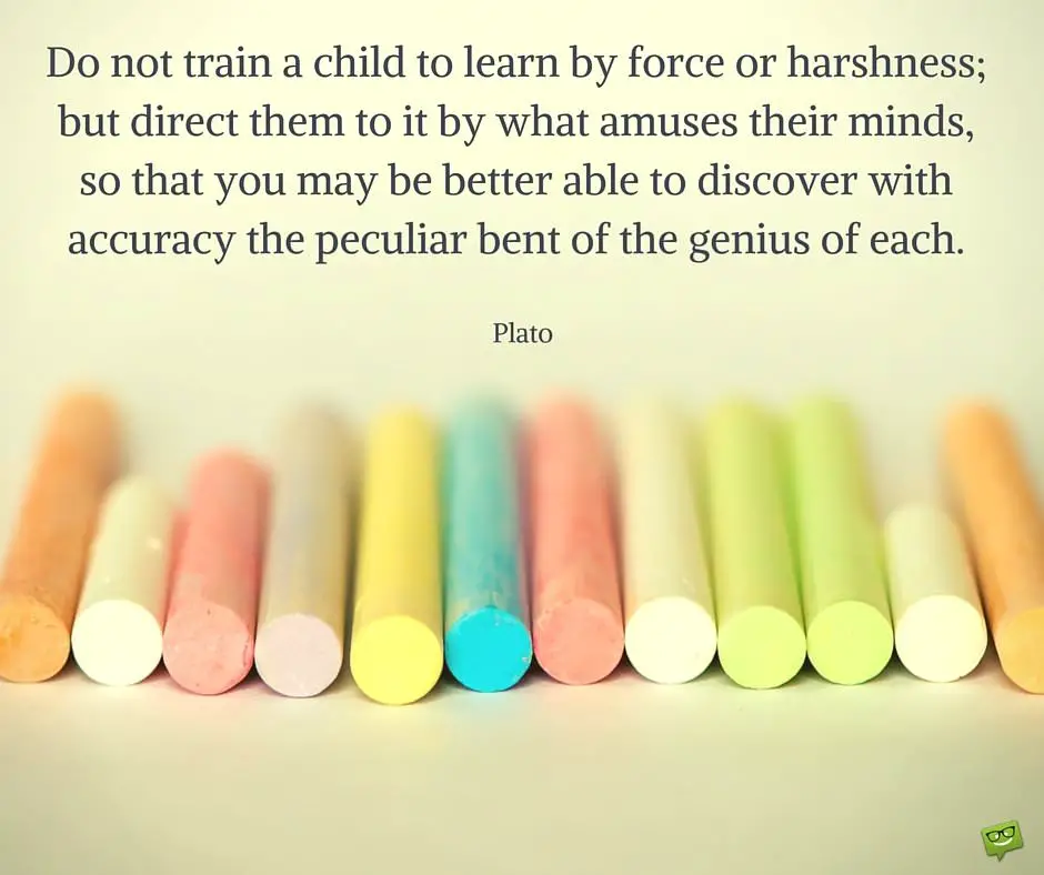 Do not train a child to learn by force or harshness; but direct them to it by what amuses their minds, so that you may be better able to discover with accuracy the peculiar bent of the genius of each. Plato