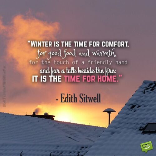 Winter is the time for comfort, for good food and warmth, for the touch of a friendly hand and for a talk beside the fire: it is the time for home. Edith Sitwell