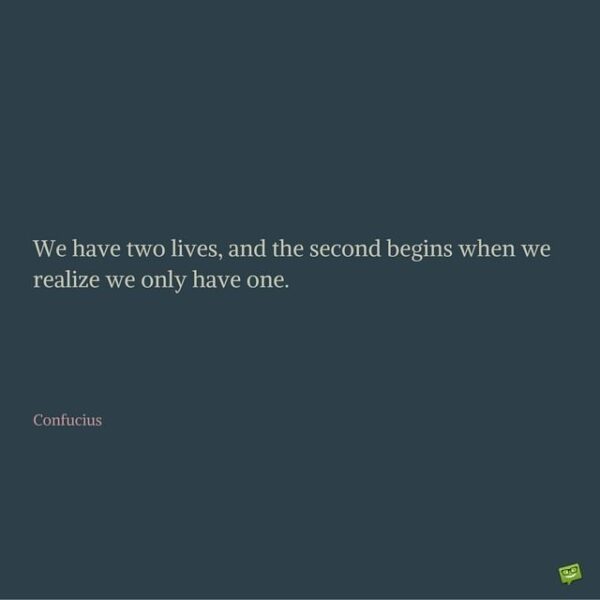We have two lives, and the second begins when we realize we only have one. Confucius.