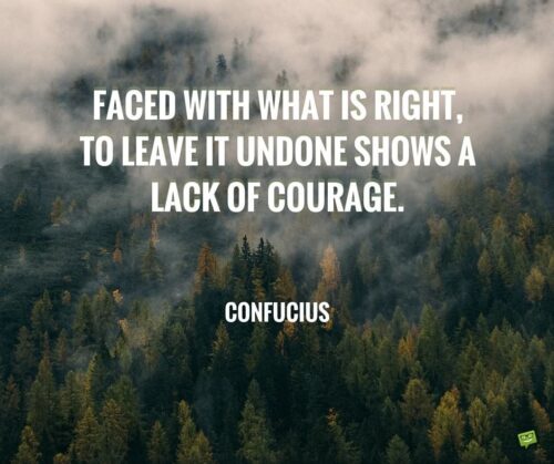 Faced with what is right, to leave it undone shows a lack of courage. Confucius