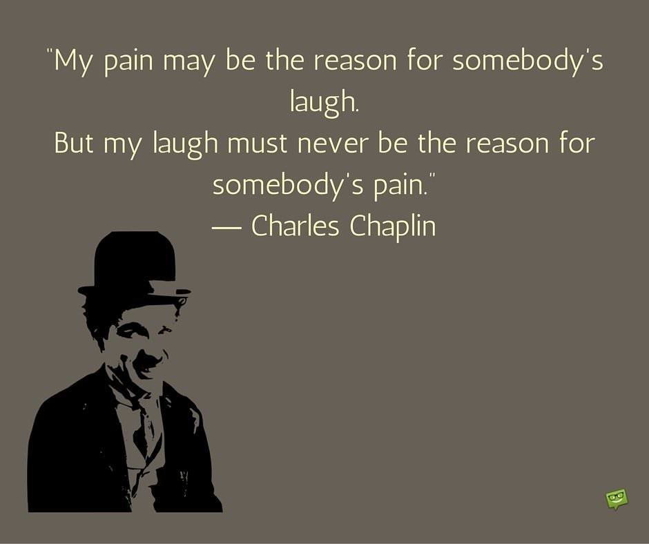 My pain may be the reason for somebody's laugh. But my laugh must never be the reason for somebody's pain. Charlie Chaplin