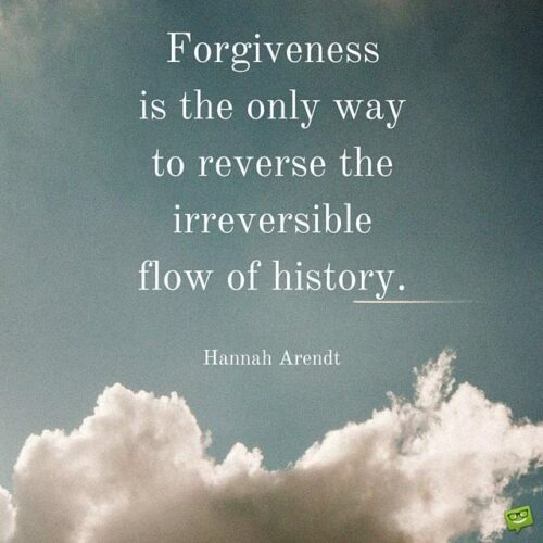 Forgiveness is the only way to reverse the irreversible flow of history. Hannah Arendt.